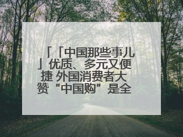 「中国那些事儿」优质、多元又便捷 外国消费者大赞“中国购”是全新体验！