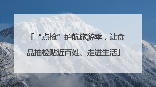 “点检”护航旅游季，让食品抽检贴近百姓、走进生活