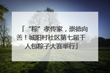 “粽”孝传家，崇德向善！城阳村社区第七届千人包粽子大赛举行