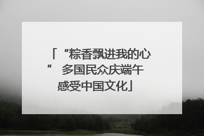 “粽香飘进我的心” 多国民众庆端午感受中国文化