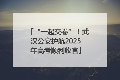 “一起交卷”！武汉公安护航2025年高考顺利收官