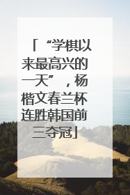 “学棋以来最高兴的一天”，杨楷文春兰杯连胜韩国前三夺冠