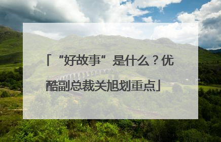 “好故事”是什么？优酷副总裁关旭划重点