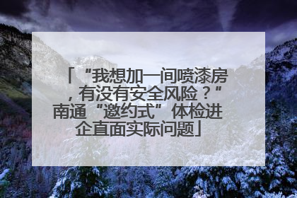 “我想加一间喷漆房，有没有安全风险？”南通“邀约式”体检进企直面实际问题