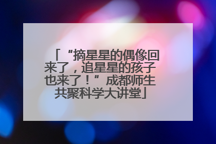 “摘星星的偶像回来了，追星星的孩子也来了！”成都师生共聚科学大讲堂