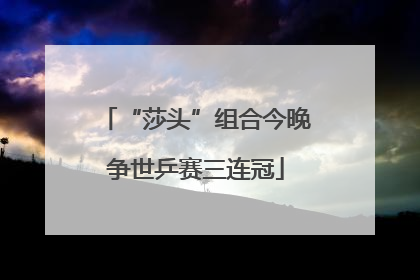 “莎头”组合今晚争世乒赛三连冠