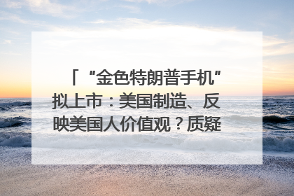 “金色特朗普手机”拟上市：美国制造、反映美国人价值观？质疑者：像天方夜谭