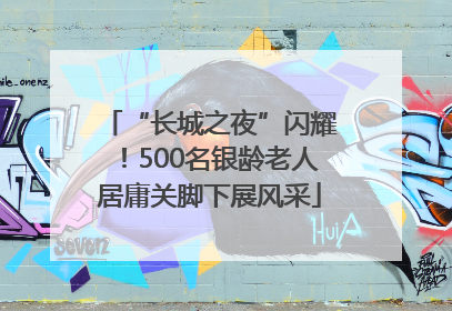 “长城之夜”闪耀！500名银龄老人居庸关脚下展风采
