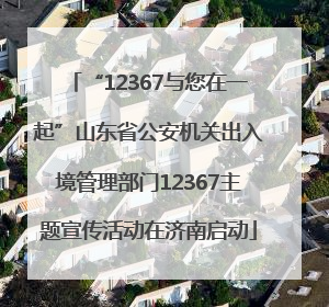“12367与您在一起”山东省公安机关出入境管理部门12367主题宣传活动在济南启动