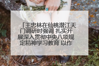 王忠林在仙桃潜江天门调研时强调 扎实开展深入贯彻中央八项规定精神学习教育 以作风建设新成效加快推动高质量发展