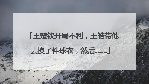 王楚钦开局不利，王皓带他去换了件球衣，然后……