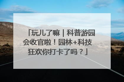 玩儿了嘛｜科普游园会收官啦！园林+科技狂欢你打卡了吗？