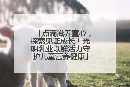 点滴滋养童心，探索见证成长！光明乳业以鲜活力守护儿童营养健康