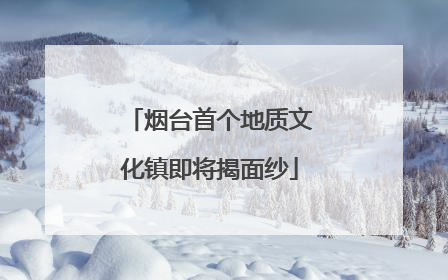 烟台首个地质文化镇即将揭面纱