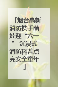 烟台高新消防携手萌娃迎“六一” 沉浸式消防科普点亮安全童年