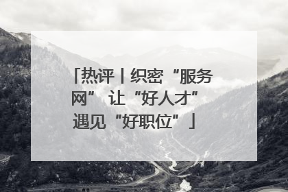 热评丨织密“服务网” 让“好人才”遇见“好职位”