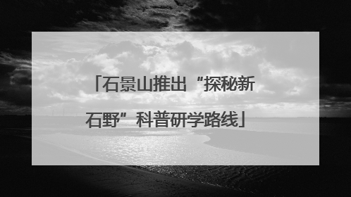 石景山推出“探秘新石野”科普研学路线