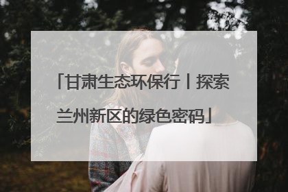 甘肃生态环保行丨探索兰州新区的绿色密码