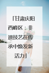 甘肃庆阳西峰区：非遗技艺在传承中焕发新活力