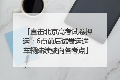 直击北京高考试卷押运：6点前后试卷运送车辆陆续驶向各考点