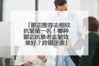 眼霜推荐去细纹抗皱第一名！哪种眼霜抗衰老去皱效果好？跨眼逆袭