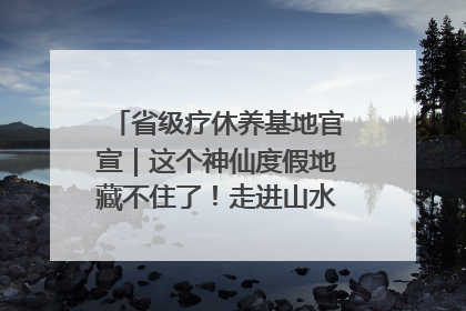 省级疗休养基地官宣｜这个神仙度假地藏不住了！走进山水秘境 开启一场野奢度假之旅！