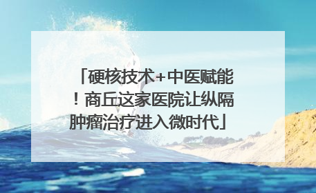 硬核技术+中医赋能！商丘这家医院让纵隔肿瘤治疗进入微时代