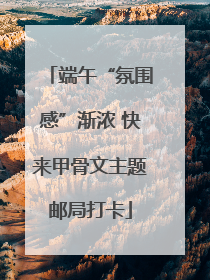 端午“氛围感”渐浓 快来甲骨文主题邮局打卡