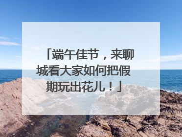 端午佳节，来聊城看大家如何把假期玩出花儿！