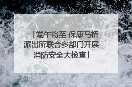 端午将至 保康马桥派出所联合多部门开展消防安全大检查