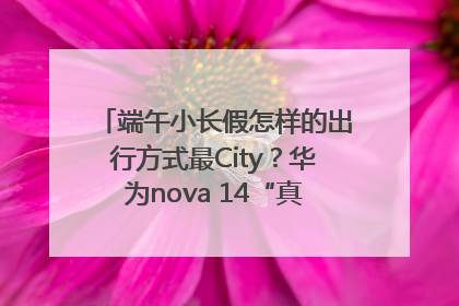 端午小长假怎样的出行方式最City？华为nova 14“真就不一样”！