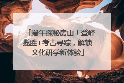 端午探秘房山！登峰揽胜+考古寻踪，解锁文化研学新体验