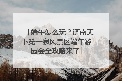 端午怎么玩？济南天下第一泉风景区端午游园会全攻略来了
