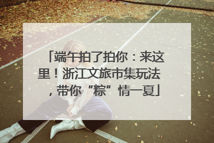 端午拍了拍你：来这里！浙江文旅市集玩法，带你“粽”情一夏