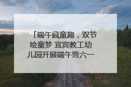 端午藏童趣，双节绘童梦 宜宾教工幼儿园开展端午暨六一亲子游园活动