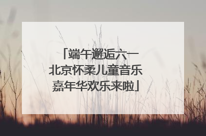 端午邂逅六一 北京怀柔儿童音乐嘉年华欢乐来啦