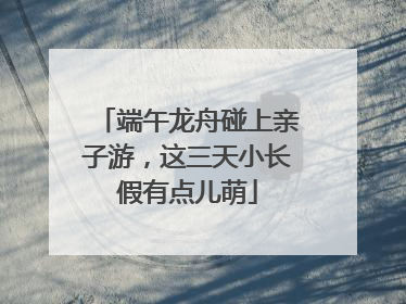 端午龙舟碰上亲子游，这三天小长假有点儿萌