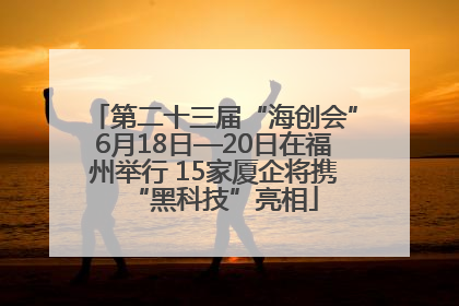 第二十三届“海创会”6月18日—20日在福州举行 15家厦企将携“黑科技”亮相