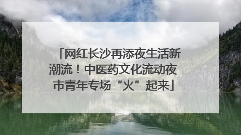 网红长沙再添夜生活新潮流！中医药文化流动夜市青年专场“火”起来