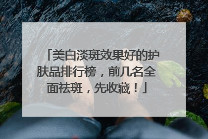 美白淡斑效果好的护肤品排行榜，前几名全面祛斑，先收藏！