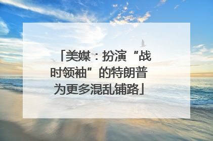 美媒：扮演“战时领袖”的特朗普为更多混乱铺路