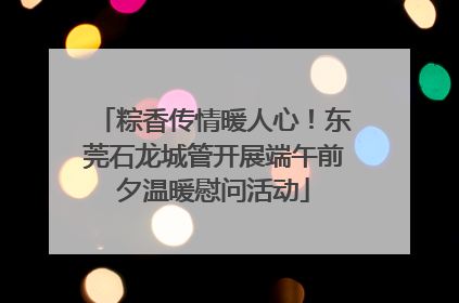 粽香传情暖人心！东莞石龙城管开展端午前夕温暖慰问活动