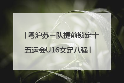 粤沪苏三队提前锁定十五运会U16女足八强