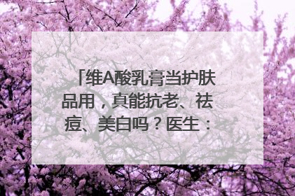 维A酸乳膏当护肤品用，真能抗老、祛痘、美白吗？医生：不建议长期使用