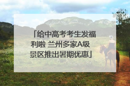给中高考考生发福利啦 兰州多家A级景区推出暑期优惠