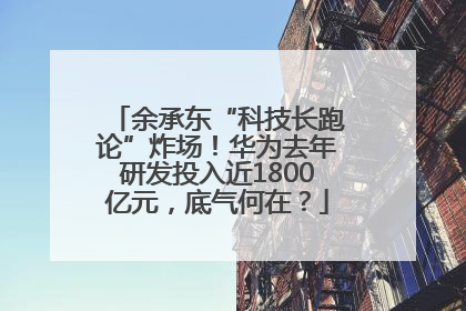 余承东“科技长跑论”炸场！华为去年研发投入近1800亿元，底气何在？
