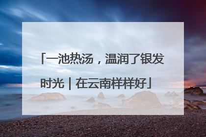 一池热汤，温润了银发时光｜在云南样样好