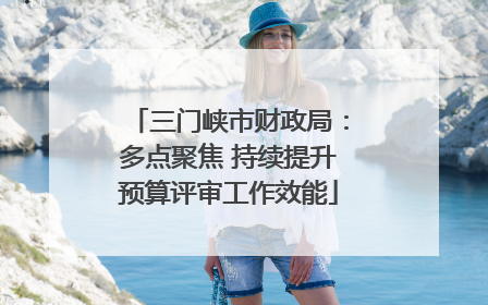 三门峡市财政局：多点聚焦 持续提升预算评审工作效能