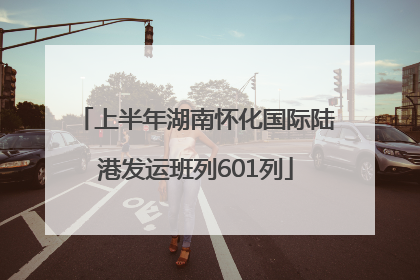 上半年湖南怀化国际陆港发运班列601列