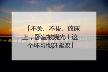 不关、不拔、放床上，卧室被烧光！这个坏习惯赶紧改